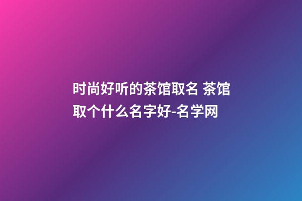 时尚好听的茶馆取名 茶馆取个什么名字好-名学网-第1张-店铺起名-玄机派